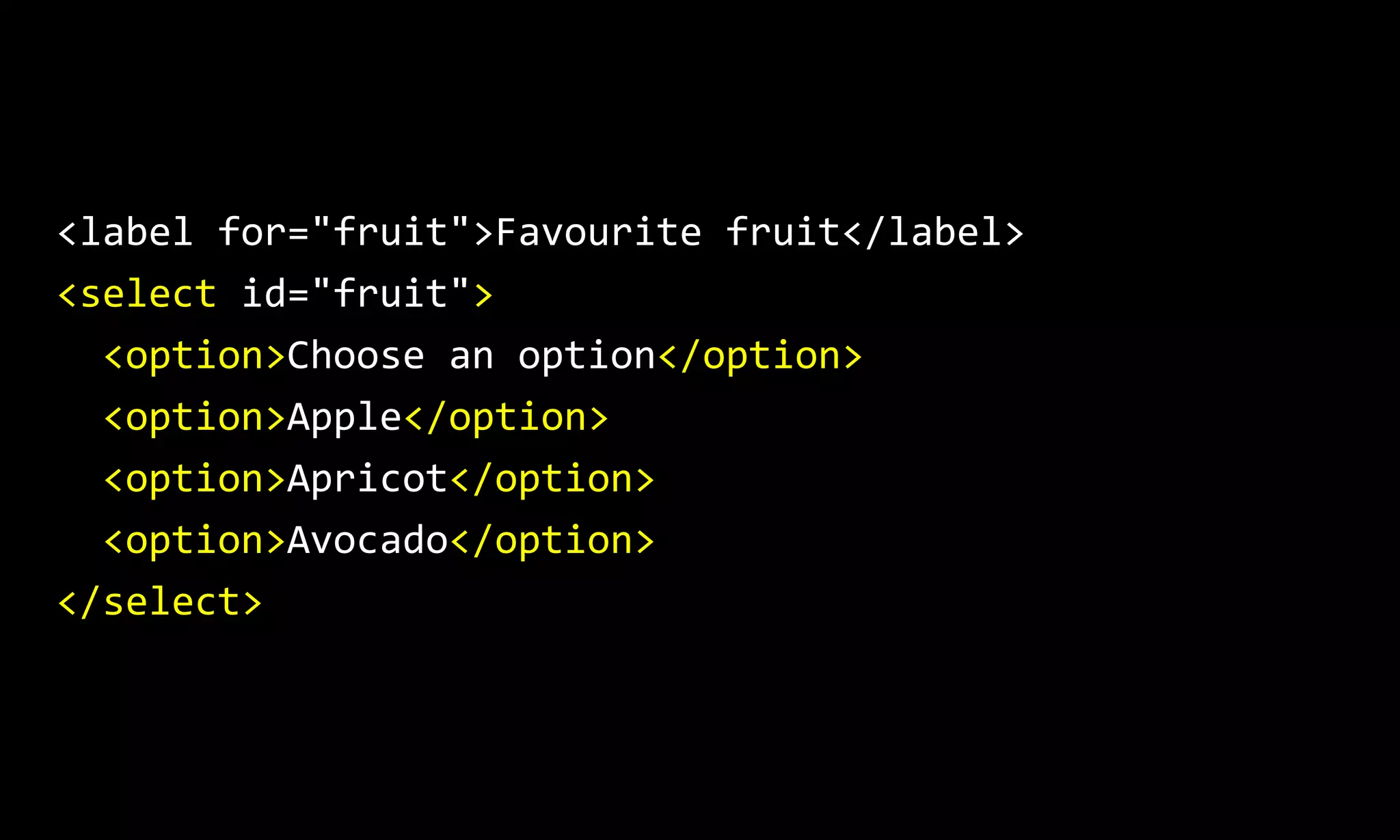 <label for="fruit">Favourite fruit</label>
<select id="fruit">
<option>Choose an option</option>
<option>Apple</option>
<option>Apricot</option>
<option>Avocado</option>
</select>
 