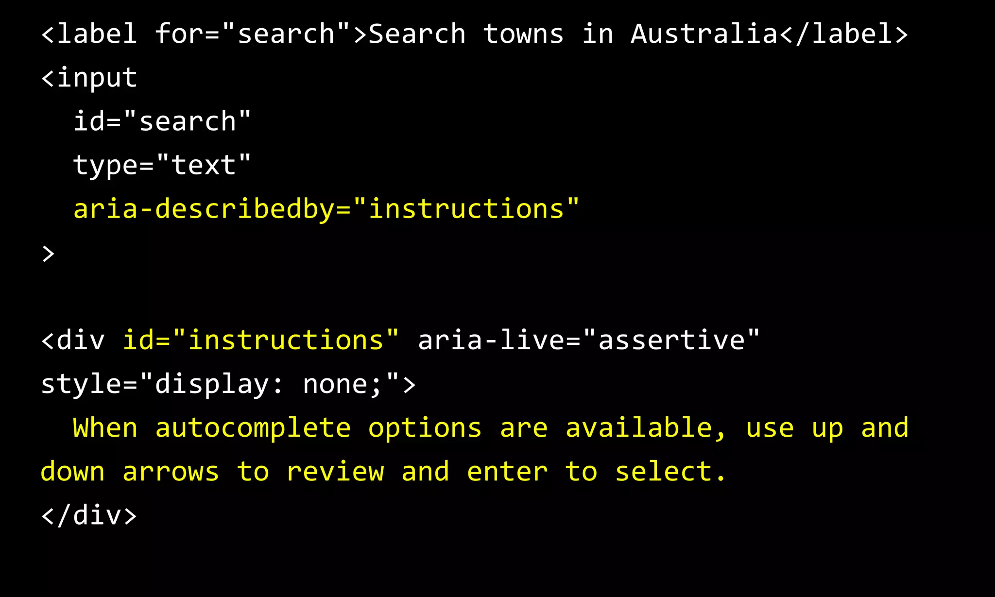 <label for="search">Search towns in Australia</label>
<input
id="search"
type="text"
aria-describedby="instructions"
>
<div id="instructions" aria-live="assertive"
style="display: none;">
When autocomplete options are available, use up and
down arrows to review and enter to select.
</div>
 