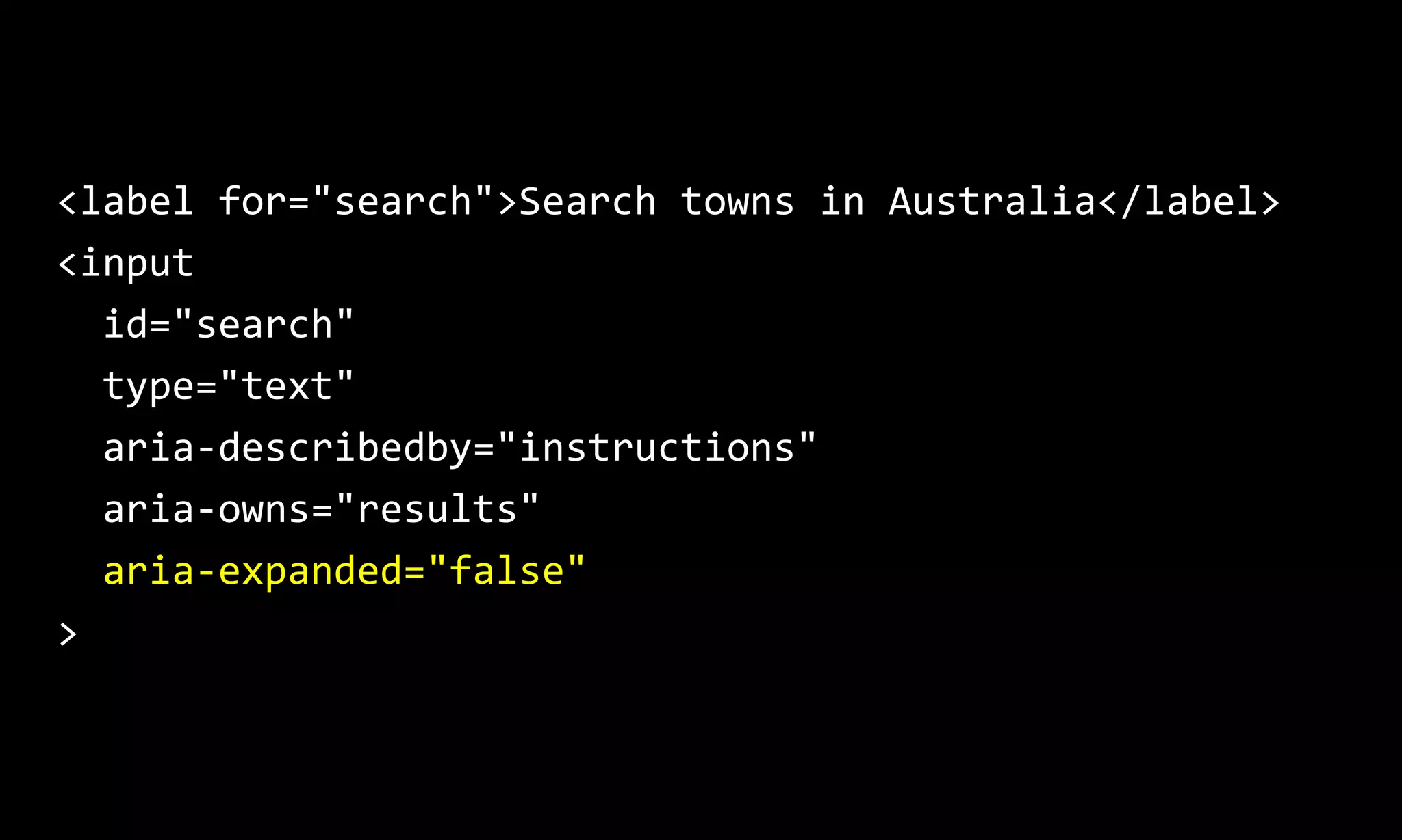 <label for="search">Search towns in Australia</label>
<input
id="search"
type="text"
aria-describedby="instructions"
aria-owns="results"
aria-expanded="false"
>
 