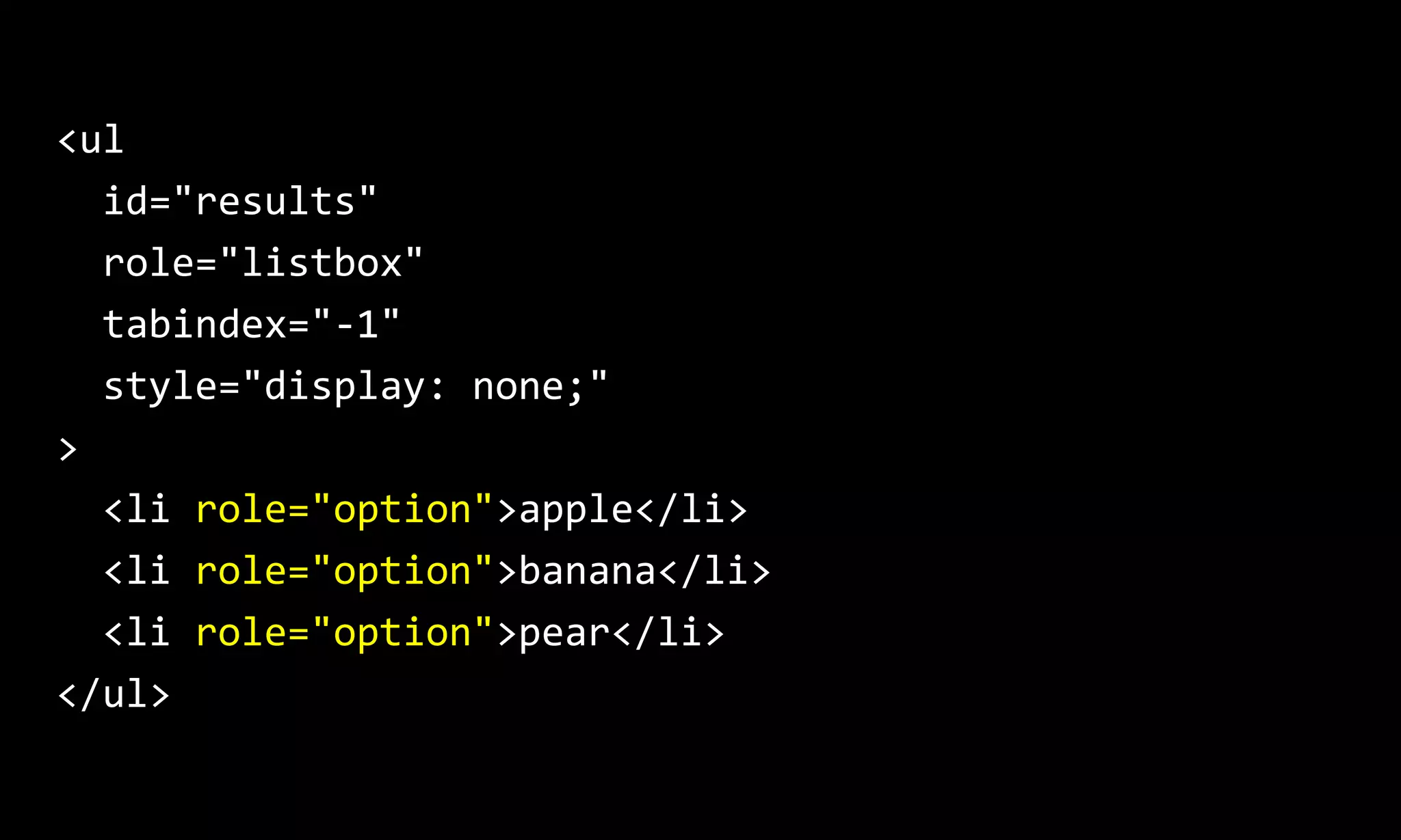 <ul
id="results"
role="listbox"
tabindex="-1"
style="display: none;"
>
<li role="option">apple</li>
<li role="option">banana</li>
<li role="option">pear</li>
</ul>
 