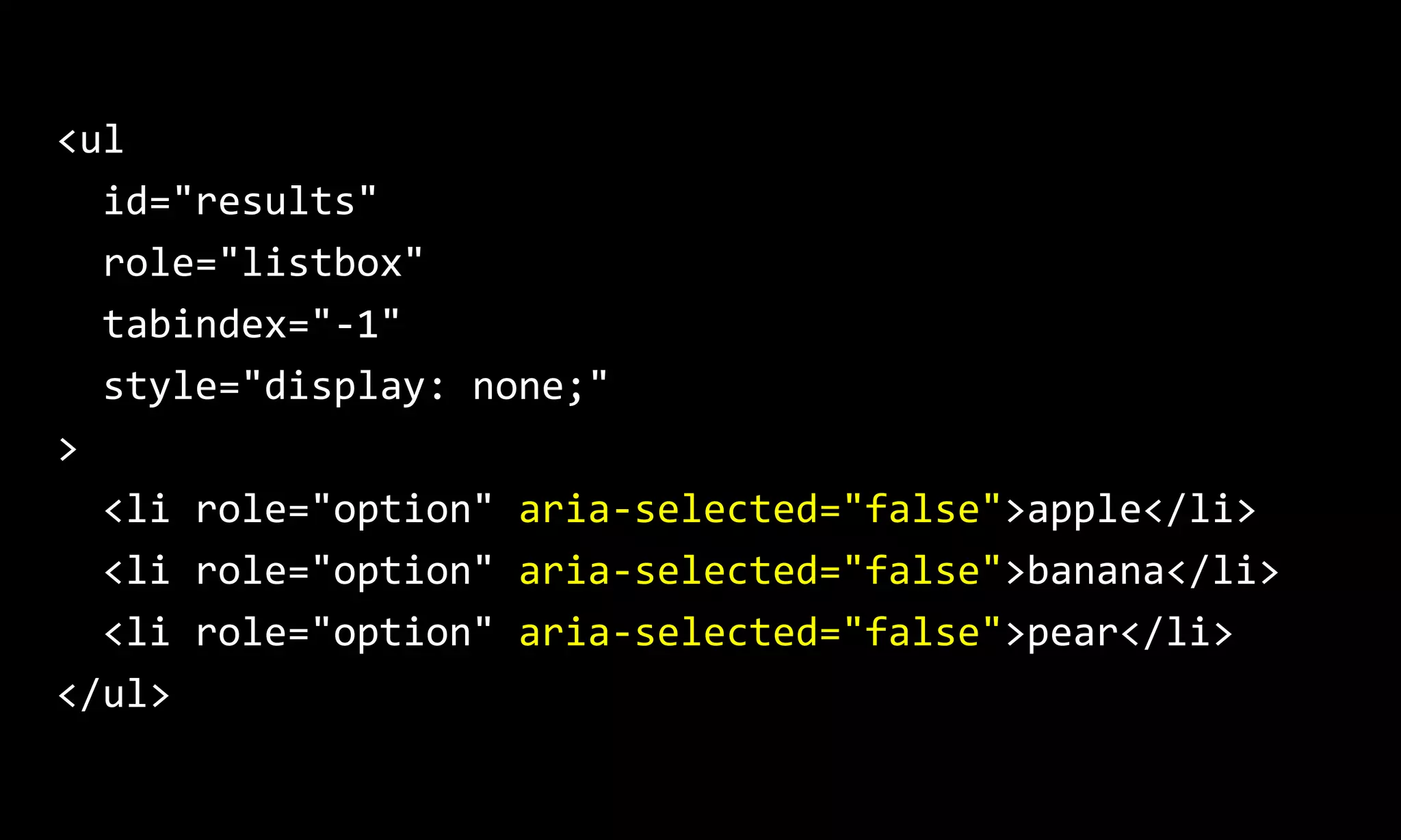 <ul
id="results"
role="listbox"
tabindex="-1"
style="display: none;"
>
<li role="option" aria-selected="false">apple</li>
<li role="option" aria-selected="false">banana</li>
<li role="option" aria-selected="false">pear</li>
</ul>
 