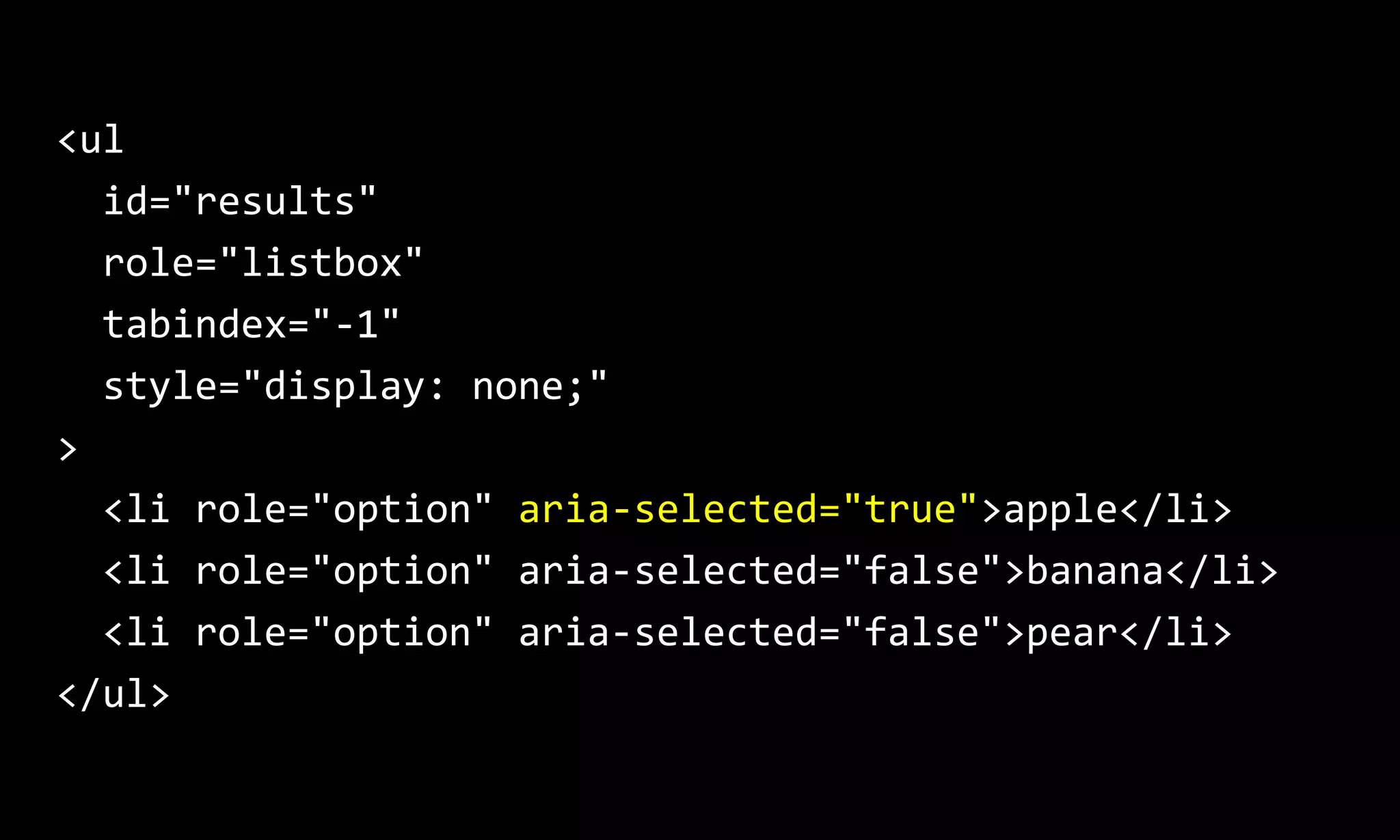 <ul
id="results"
role="listbox"
tabindex="-1"
style="display: none;"
>
<li role="option" aria-selected="true">apple</li>
<li role="option" aria-selected="false">banana</li>
<li role="option" aria-selected="false">pear</li>
</ul>
 