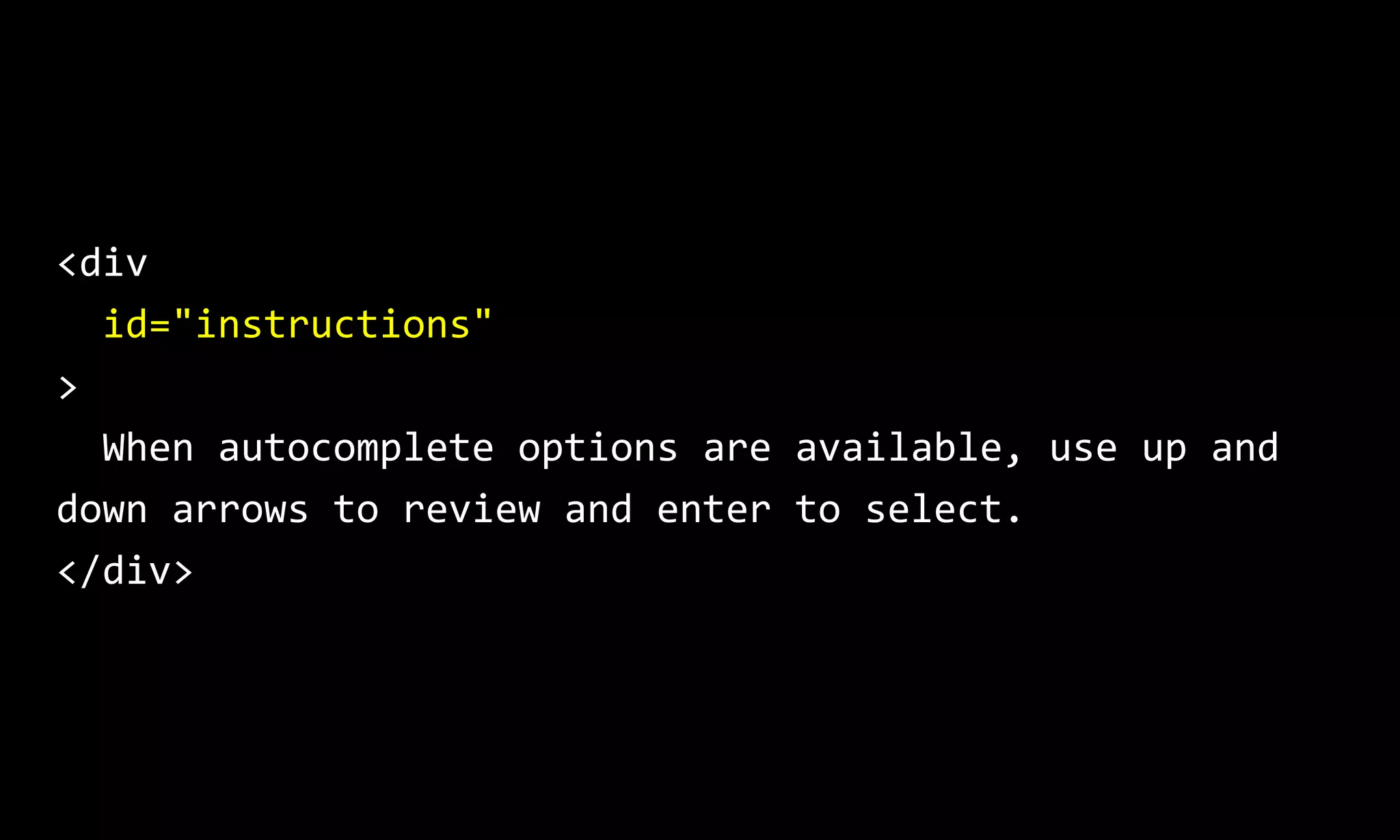 <div
id="instructions"
>
When autocomplete options are available, use up and
down arrows to review and enter to select.
</div>
 