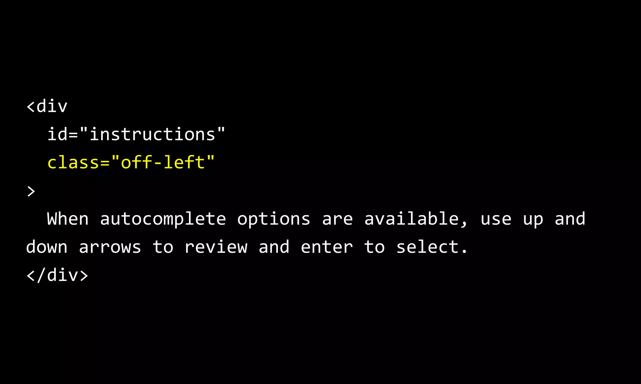 <div
id="instructions"
class="off-left"
>
When autocomplete options are available, use up and
down arrows to review and enter to select.
</div>
 