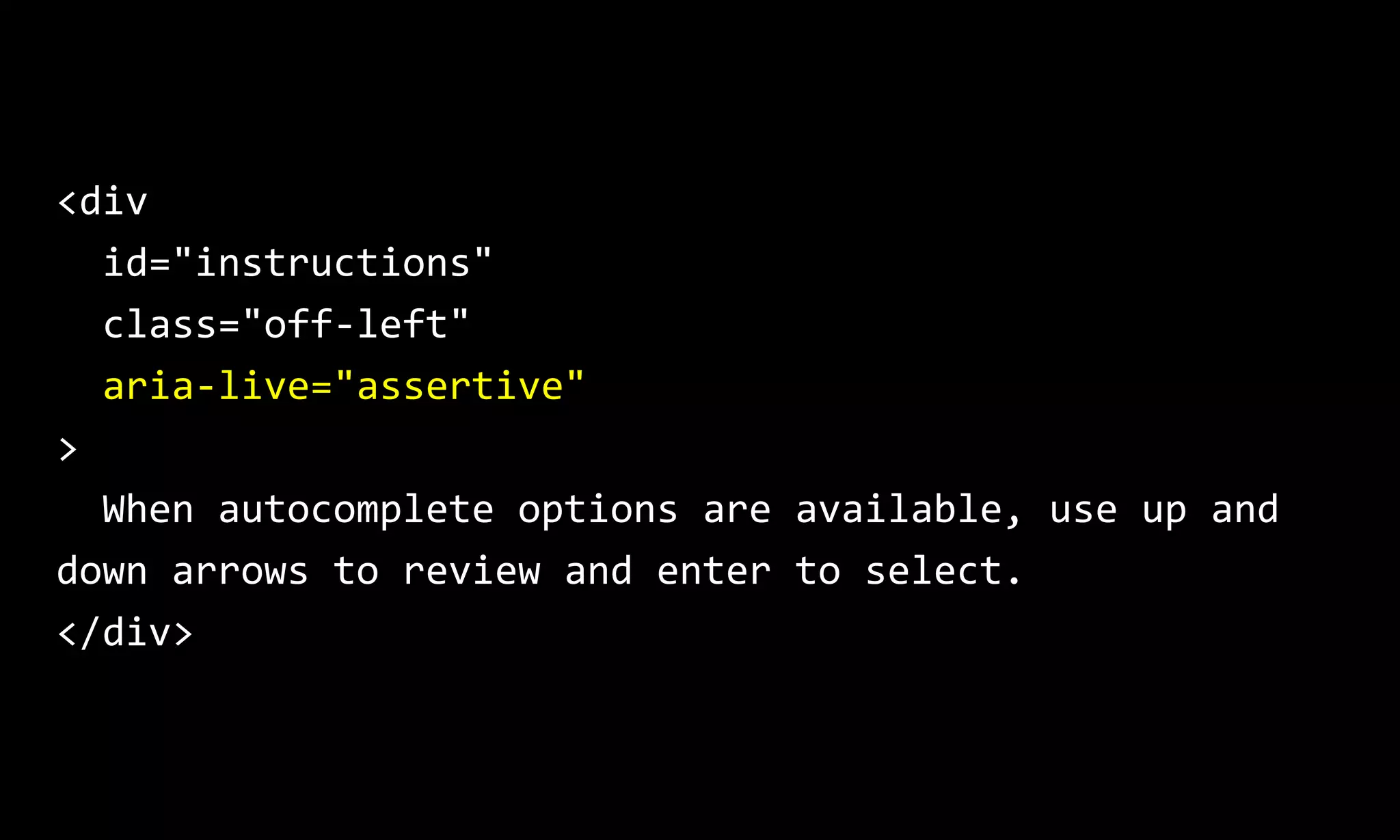 <div
id="instructions"
class="off-left"
aria-live="assertive"
>
When autocomplete options are available, use up and
down arrows to review and enter to select.
</div>
 