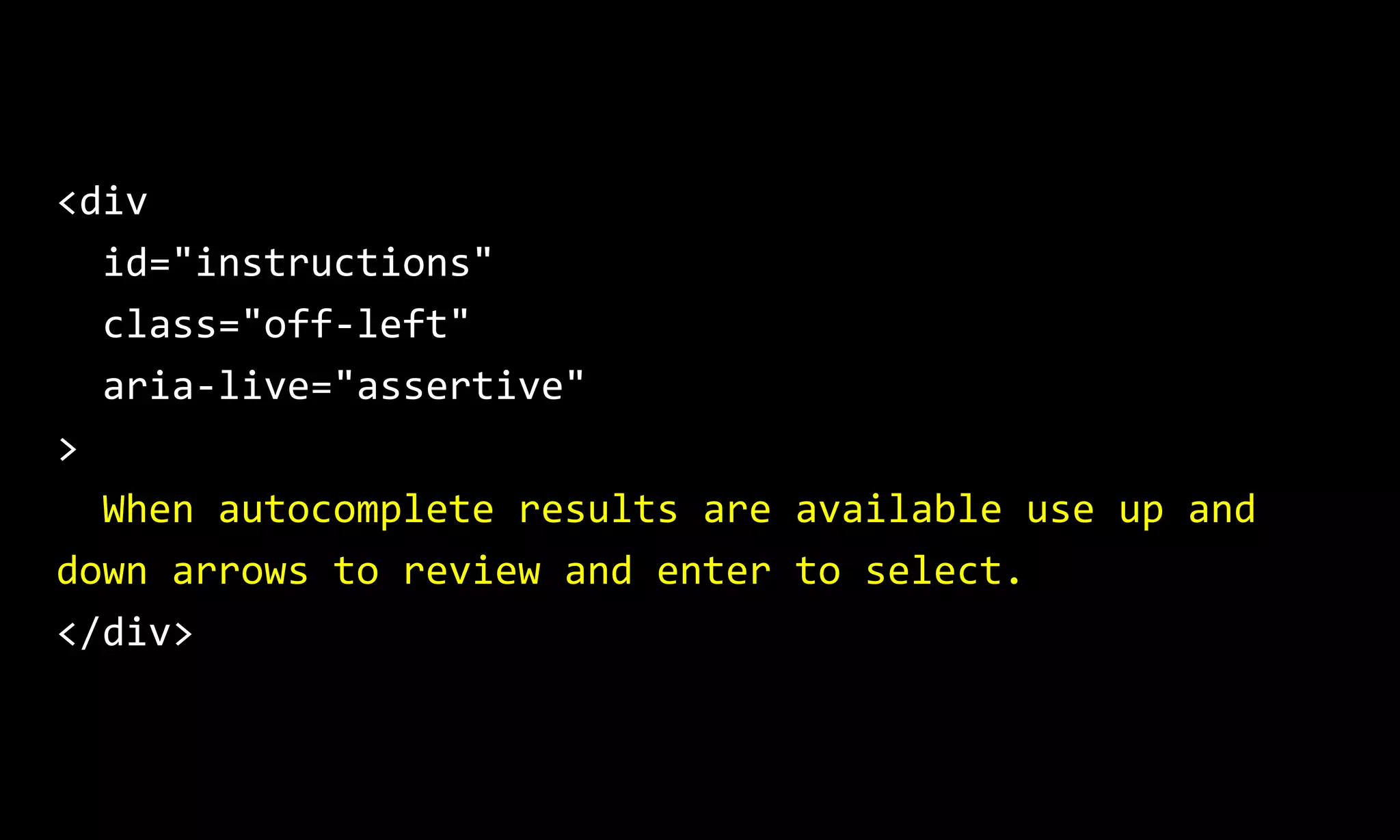 <div
id="instructions"
class="off-left"
aria-live="assertive"
>
When autocomplete results are available use up and
down arrows to review and enter to select.
</div>
 