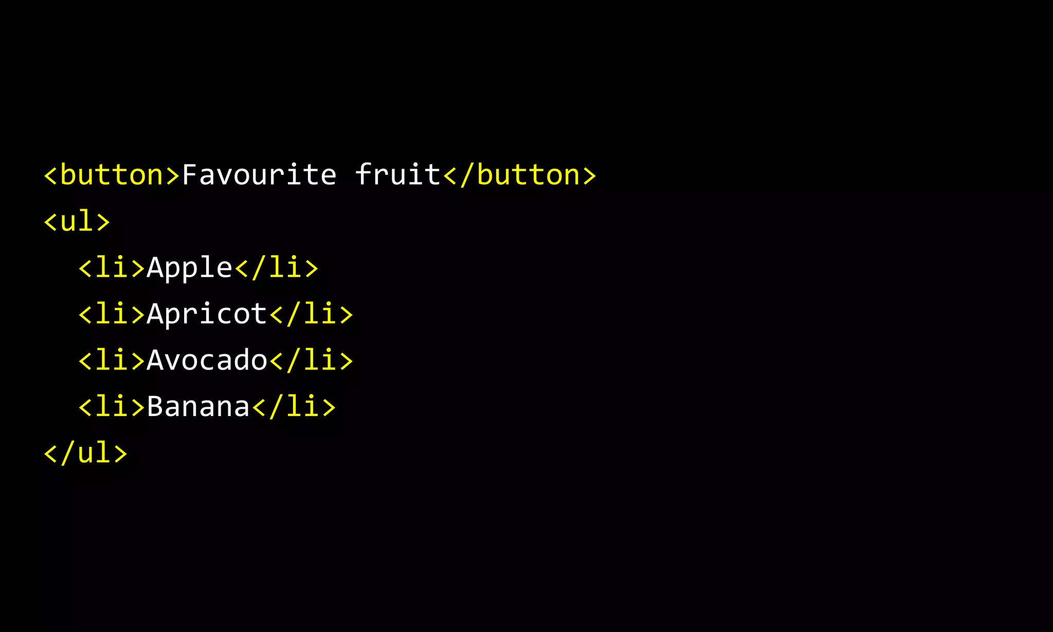 <button>Favourite fruit</button>
<ul>
<li>Apple</li>
<li>Apricot</li>
<li>Avocado</li>
<li>Banana</li>
</ul>
 