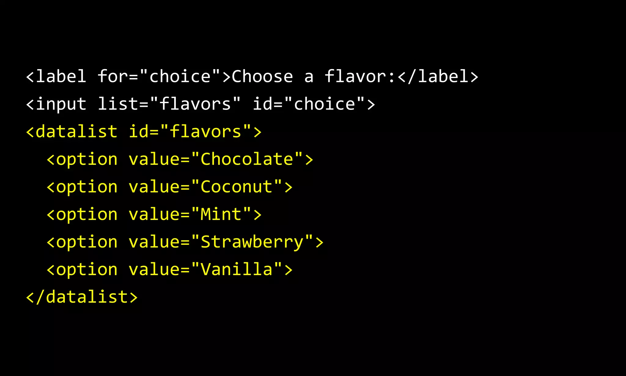 <label for="choice">Choose a flavor:</label>
<input list="flavors" id="choice">
<datalist id="flavors">
<option value="Chocolate">
<option value="Coconut">
<option value="Mint">
<option value="Strawberry">
<option value="Vanilla">
</datalist>
 