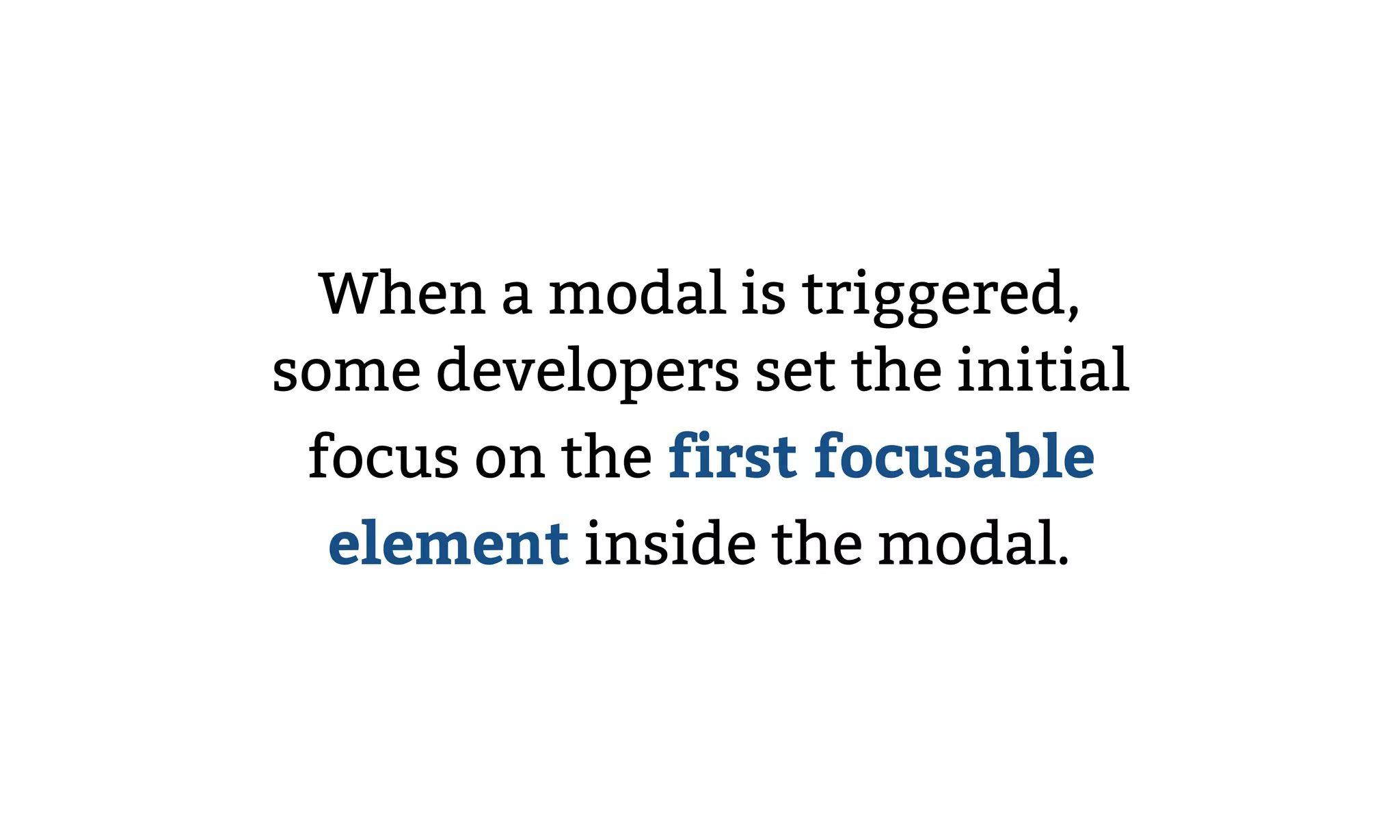When a modal is triggered,
some developers set the initial
focus on the first focusable
element inside the modal.
 