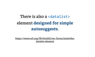There is also a <datalist>
element designed for simple
autosuggests.
https://www.w3.org/TR/html52/sec-forms.html#the-
data...