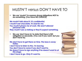 MUSTN’T versus DON’T HAVE TO We use 'mustn't' to express strong obligations NOT to do something. (You have NO CHOICE) We mustn't talk about it. It's confidential.  I mustn't eat chocolate. It's bad for me.  You mustn't phone me at work. We aren't allowed personal calls.  They mustn't see us talking or they'll suspect something.  We use 'don't have to' to state that there is NO obligation or necessity. (You can if you want, but you don’t have to) We don't have to get there on time. The boss is away today.  I don't have to listen to this. I'm leaving.  You don't have to come if you don't want to.  He doesn't have to sign anything if he doesn't want to at this stage.  I don’t have to go. Only if I want to.   