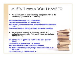 MUSTN’T versus DON’T HAVE TO We use 'mustn't' to express strong obligations NOT to do something. (You have NO CHOICE) We mustn't talk about it. It's confidential.  I mustn't eat chocolate. It's bad for me.  You mustn't phone me at work. We aren't allowed personal calls.  They mustn't see us talking or they'll suspect something.  We use 'don't have to' to state that there is NO obligation or necessity. (You can if you want, but you don’t have to) We don't have to get there on time. The boss is away today.  I don't have to listen to this. I'm leaving.  You don't have to come if you don't want to.  He doesn't have to sign anything if he doesn't want to at this stage.  I don’t have to go. Only if I want to.   