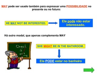 MAY   pode ser usado também para expressar uma  POSSIBILIDADE  no presente ou no futuro: HE  MAY  NOT BE INTERESTED. Ele  pode  não estar interessado.  Há outro modal, que apenas complementa MAY SHE  MIGHT  BE IN THE BATHROOM. Ela  PODE  estar no banheiro 