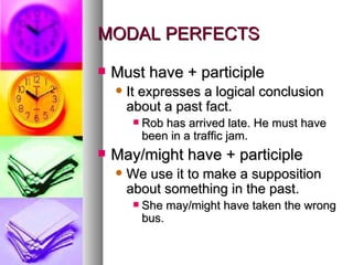 MODAL PERFECTS Must have + participle It expresses a logical conclusion about a past fact.  Rob has arrived late. He must have been in a traffic jam.  May/might have + participle We use it to make a supposition about something in the past.  She may/might have taken the wrong bus.  