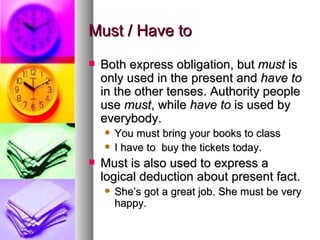 Must / Have to Both express obligation, but  must  is only used in the present and  have to  in the other tenses. Authority people use  must , while  have to  is used by everybody.  You must bring your books to class I have to  buy the tickets today.  Must is also used to express a logical deduction about present fact.  She’s got a great job. She must be very happy.  