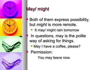 May/ might Both of them express possibility, but  might  is more remote. It may/ might rain tomorrow In questions, may is the polite way of asking for things.  May I have a coffee, please? Permission:   You may leave now. 