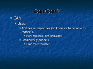 Can/Can’t CAN Uses:  Abilities or capacities (to know or to be able to “saber”).  Mary can speak two languages. Possibility (“poder”) I can meet you later.  