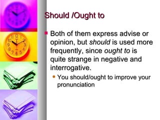 Should /Ought to Both of them express advise or opinion, but  should  is used more frequently, since  ought to  is quite strange in negative and interrogative.  You should/ought to improve your pronunciation 