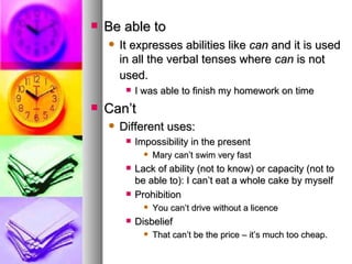 Be able to It expresses abilities like  can  and it is used in all the verbal tenses where  can  is not used.   I was able to finish my homework on time Can’t Different uses:  Impossibility in the present Mary can’t swim very fast Lack of ability (not to know) or capacity (not to be able to): I can’t eat a whole cake by myself Prohibition You can’t drive without a licence Disbelief That can’t be the price – it’s much too cheap. 