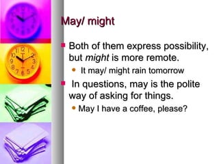 May/ might Both of them express possibility, but  might  is more remote. It may/ might rain tomorrow In questions, may is the polite way of asking for things.  May I have a coffee, please? 