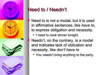 Need to / Needn’t  Need to is not a modal, but it is used in affirmative sentences, like  have to , to express obligation and necessity.  I need to cook dinner tonight.  Needn’t, on the contrary, is a modal and indicates lack of oblication and necessity, like  don’t have to You needn’t bring anything to the party.   