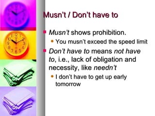 Musn’t / Don’t have to Musn’t  shows prohibition.  You musn’t exceed the speed limit Don’t have to  means  not have to , i.e., lack of obligation and necessity, like  needn’t I don’t have to get up early tomorrow 