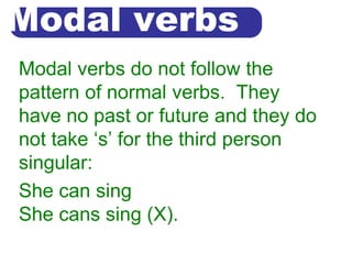 Modal verbs
Modal verbs do not follow the
pattern of normal verbs. They
have no past or future and they do
not take ‘s’ for the third person
singular:
She can sing
She cans sing (X).
 