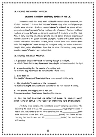 11
14. CHOOSE THE CORRECT OPTION.
Students in modern secondary schools in the UK.
Sometimes feel that they have to/should complain about homework, but
life isn´t too bad. It is true that they can´t/must study a lot, but 50 years ago
schools were stricter. Students mustn´t/weren´t allowed to speak without
permission and had to/needn´t show teachers a lot of respect. Teachers and head
teachers are able to/could use corporal punishment if students broke the rules.
Also, in many boarding schools and private schools, senior students (older) need
to/were allowed to hit junior students (younger). Juniors had to/must obey the
seniors. The seniors could/must tell the juniors to clean their shoes or make their
beds. This might/can´t seem strange to teenagers today, but school authorities
thought that juniors should/must learn how to serve. Fortunately, young people
nowadays needn´t/mustn´t worry about that.
15. CHOOSE THE BEST ANSWER.
1. A policeman stopped Mr West for driving through a red light.
He told Mr West that he may have/must have /ought to have stopped at the light.
2. A man is waiting for the results of a driving test.
He thinks he may have/ought to have/shouldn´t have failed.
3. Sally feels ill.
She shouldn´t have/could have/might have eaten so much at the party.
4. My friend didn´t meet me at the restaurant.
He must have/might have/could have called to tell me that he wasn´t coming.
5. The Browns are stepping into a new car.
They may have/must have/should have bought a new car.
16. FILL IN THE POSITIVE OR NEGATIVE FORM OF SHOULD HAVE,
MUST HAVE OR COULD HAVE TOGETHER WITH THE VERB IN BRACKETS.
Jim Kelly loves camping. He remembers an early camping experience. “We
packed up to leave at 5.00. We _________________(stay) longer because it
was so cold. We picked up all the litter carefully, but we ______________(pay)
more attention to our fire. We ______________(leave) the forest without
checking that the fire was out. We ______________(notice) that the fire was
still burning.
 