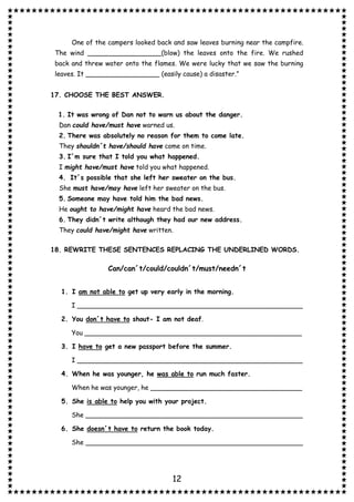 12
One of the campers looked back and saw leaves burning near the campfire.
The wind __________________(blow) the leaves onto the fire. We rushed
back and threw water onto the flames. We were lucky that we saw the burning
leaves. It __________________ (easily cause) a disaster.”
17. CHOOSE THE BEST ANSWER.
1. It was wrong of Dan not to warn us about the danger.
Dan could have/must have warned us.
2. There was absolutely no reason for them to come late.
They shouldn´t have/should have come on time.
3. I´m sure that I told you what happened.
I might have/must have told you what happened.
4. It´s possible that she left her sweater on the bus.
She must have/may have left her sweater on the bus.
5. Someone may have told him the bad news.
He ought to have/might have heard the bad news.
6. They didn´t write although they had our new address.
They could have/might have written.
18. REWRITE THESE SENTENCES REPLACING THE UNDERLINED WORDS.
Can/can´t/could/couldn´t/must/needn´t
1. I am not able to get up very early in the morning.
I _______________________________________________________
2. You don´t have to shout- I am not deaf.
You _____________________________________________________
3. I have to get a new passport before the summer.
I _______________________________________________________
4. When he was younger, he was able to run much faster.
When he was younger, he _____________________________________
5. She is able to help you with your project.
She _____________________________________________________
6. She doesn´t have to return the book today.
She _____________________________________________________
 