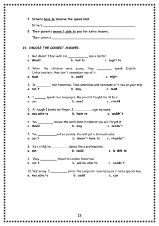 13
7. Drivers have to observe the speed limit.
Drivers __________________________________________________
8. Their parents weren´t able to pay for extra lessons.
Their parents _____________________________________________
19. CHOOSE THE CORRECT ANSWER.
1. Ron doesn´t feel well. He ___________ see a doctor.
a. should b. had to c. ought to
2. When the children were young, they ________ speak English.
Unfortunately, they don´t remember any of it.
a. must b. could c. might
3. It ________ rain tomorrow. Take umbrellas and raincoats with you on your trip.
a. can´t b. may c. must
4. I ______ speak four languages. My parents taught me all four.
a. can b. need c. should
5. Although I broke my finger, I __________sign my name.
a. was able to b. have to c. couldn´t
6. You ________ review the work done in class or you will forget it.
a. should b. may c. needn´t
7. You __________eat so quickly. You will get a stomach-ache.
a. can´t b. doesn´t have to c. shouldn´t
8. As a child, he _________ dance like a professional.
a. can b. could c. is able to
9. They _________ travel to London tomorrow.
a. can´t b. will be able to c. couldn´t
10. Yesterday, I _________ enter the computer room because I had a special key.
a. was able to b. could c. can
 