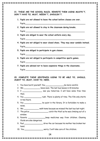 14
21. THESE ARE THE SCHOOL RULES. REWRITE THEM USING MUSTN´T,
DON´T HAVE TO, MUST, NEEDN´T, SHOULDN´T.
1. Pupils are not allowed to leave the school before classes are over.
Pupils____________________________________________________
2. Pupils are not allowed to stay in the classroom during breaks.
Pupils ___________________________________________________
3. Pupils are obliged to wear the school uniform every day.
Pupils ___________________________________________________
4. Pupils are not obliged to wear closed shoes. They may wear sandals instead.
Pupils____________________________________________________
5. Pupils are obliged to participate in gym classes.
Pupils ___________________________________________________
6. Pupils are not obliged to participate in competitive sports games.
Pupils ___________________________________________________
7. Pupils are advised not to leave expensive things in the classrooms.
Pupils ___________________________________________________
20. COMPLETE THESE SENTENCES USING TO BE ABLE TO, SHOULD,
OUGHT TO, MUST, HAVE TO, NEED.
1. You have burnt yourself. You ________________be more careful.
2. We ______________ leave soon. The last bus leaves in 10 minutes.
3. I _________________ see you tomorrow. I will have some free time
then.
4. You _______________ rush. There is plenty of time. The film only starts
in two hours.
5. You _______________ be quiet in the library. It is forbidden to make a
noise.
6. We _____________ walk home because we missed the last bus last night.
7. The police ________________ catch the thief as he was climbing out of a
window.
8. Parents _______________keep medicines way from children. Cleaning
fluids are also dangerous.
9. Paul ________________ drive the car because his mother has broken her
hand.
10. You ________________ worry. I will take care of the children.
 