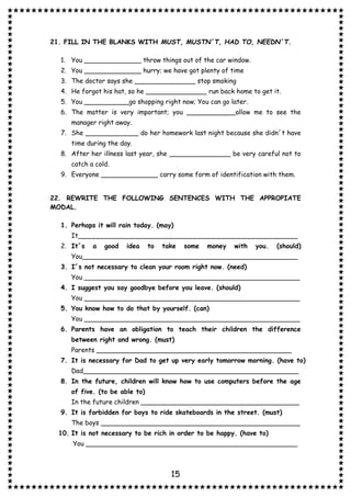15
21. FILL IN THE BLANKS WITH MUST, MUSTN´T, HAD TO, NEEDN´T.
1. You ______________ throw things out of the car window.
2. You ______________ hurry; we have got plenty of time
3. The doctor says she _______________ stop smoking
4. He forgot his hat, so he _______________ run back home to get it.
5. You ___________go shopping right now; You can go later.
6. The matter is very important; you ____________allow me to see the
manager right away.
7. She _____________ do her homework last night because she didn´t have
time during the day.
8. After her illness last year, she _______________ be very careful not to
catch a cold.
9. Everyone ______________ carry some form of identification with them.
22. REWRITE THE FOLLOWING SENTENCES WITH THE APPROPIATE
MODAL.
1. Perhaps it will rain today. (may)
It______________________________________________________
2. It´s a good idea to take some money with you. (should)
You_____________________________________________________
3. I´s not necessary to clean your room right now. (need)
You _____________________________________________________
4. I suggest you say goodbye before you leave. (should)
You _____________________________________________________
5. You know how to do that by yourself. (can)
You _____________________________________________________
6. Parents have an obligation to teach their children the difference
between right and wrong. (must)
Parents ________________________________________________
7. It is necessary for Dad to get up very early tomorrow morning. (have to)
Dad_____________________________________________________
8. In the future, children will know how to use computers before the age
of five. (to be able to)
In the future children _______________________________________
9. It is forbidden for boys to ride skateboards in the street. (must)
The boys _________________________________________________
10. It is not necessary to be rich in order to be happy. (have to)
You ____________________________________________________
 