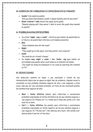 4
10.AUSENCIA DE HABILIDAD O CAPACIDAD EN EL PASADO
• Couldn´t (no sabía/no podía):
”Did you know that Einstein couldn´t speak fluently until he was nine?”
• Wasn´t/weren´t able to (no fue capaz de/no pudo):
“Despite playing well, they weren´t able to score the goals they needed
to qualify”
11. POSIBILIDAD/INCERTIDUMBRE
• Se utiliza “might, may o could” + infinitivo para hablar de posibilidad en
el futuro o de posibilidad referida a actividades presentes.
• May:
“Some students may fail the exam”
• Might:
“They might go to the opera, but they prefer rock concerts”
• Could:
“He could be at a friend´s house”
• Se emplea may, might o could + be+ Verbo -ing para hablar de
actividades que pueden estar ocurriendo en el momento de hablar:
“Joe might be doing his homework or he could be watching the football
on TV”
12. DEDUCCIONES
Una deducción consiste en llegar a una conclusión a través de una
interpretación lógica que se apoya en algún tipo de evidencia. Algunas veces la
conclusión es muy probable (estamos seguros de ella o casi seguros) y otras
veces, más que ser una conclusión probable, se trata de una conclusión posible
(no estamos muy seguros de ella).
• Must + Verbo infinitivo (debe): para referirnos a conclusiones
probables expresadas en forma afirmativa de las que estamos seguros o
casi seguros. Ex.”Pamela isn´t a t home and I know she works a lot. She
must be at work.
• Can´t + Verbo infinitivo (no puede): para referirnos a conclusiones
probables expresadas en forma negativa de las que estamos seguros o
casi seguros. Ex.”Teresa can´t like dancing very much. She hardly ever
dances when I see her at the disco.
 