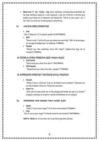 5
• Must/can´t+ be+ Verbo -ing: para expresar conclusiones probables de
las que estamos seguros o casi seguros y que se refieren a hechos que
están ocurriendo en el momento de hablar.Ex: “Chris is very quiet, isn´t
he? Yes, he must be thinking about something.
13. HACER OFRECIMIENTOS
• Can:
“Can I help you” (¿Te puedo ayudar?) INFORMAL
• Will:
“Never mind, I will pick you up tomorrow morning”. (No te preocupes,
te recogeré mañana por la mañana). FORMAL
• Would:
“Would you like anything from the shop?” (¿Querrías algo de la
tienda?) FORMAL
14. PEDIR A OTRA PERSONA QUE HAGA ALGO
• Can/could:
“Can/could you close the door?” INFORMAL
• Will/would:
“Would/will you close the door, please?” FORMAL
15. EXPRESAR HÁBITOS Y RUTINAS EN EL PASADO
• Would:
“When I was a child we´d go to Scotland every summer” (Cuando era
un niño íbamos a Escocia todos los veranos)
• Used to:
“She used to play with me in the playground when we were at school”
(Jugaba conmigo en el patio cuando estábamos en el colegio)
16. OFRECERSE UNO MISMO PARA HACER ALGO
• Shall:
“Shall I carry your bags?” (¿Te llevo las bolsas?) FORMAL
• Can:
“Can I carry your bags?” (¿Puedo llevarte las bolsas?) INFORMAL
NOTA: Shall se utiliza sólo con la primera persona (I/we)
 