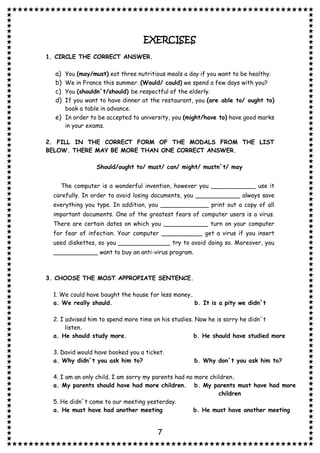 7
EXERCISES
1. CIRCLE THE CORRECT ANSWER.
a) You (may/must) eat three nutritious meals a day if you want to be healthy.
b) We in France this summer. (Would/ could) we spend a few days with you?
c) You (shouldn´t/should) be respectful of the elderly.
d) If you want to have dinner at the restaurant, you (are able to/ ought to)
book a table in advance.
e) In order to be accepted to university, you (might/have to) have good marks
in your exams.
2. FILL IN THE CORRECT FORM OF THE MODALS FROM THE LIST
BELOW. THERE MAY BE MORE THAN ONE CORRECT ANSWER.
Should/ought to/ must/ can/ might/ mustn´t/ may
The computer is a wonderful invention, however you ____________ use it
carefully. In order to avoid losing documents, you ____________ always save
everything you type. In addition, you _____________ print out a copy of all
important documents. One of the greatest fears of computer users is a virus.
There are certain dates on which you ____________ turn on your computer
for fear of infection. Your computer ___________ get a virus if you insert
used diskettes, so you ______________ try to avoid doing so. Moreover, you
____________ want to buy an anti-virus program.
3. CHOOSE THE MOST APPROPIATE SENTENCE.
1. We could have bought the house for less money.
a. We really should. b. It is a pity we didn´t
2. I advised him to spend more time on his studies. Now he is sorry he didn´t
listen.
a. He should study more. b. He should have studied more
3. David would have booked you a ticket.
a. Why didn´t you ask him to? b. Why don´t you ask him to?
4. I am an only child. I am sorry my parents had no more children.
a. My parents should have had more children. b. My parents must have had more
children
5. He didn´t come to our meeting yesterday.
a. He must have had another meeting b. He must have another meeting
 