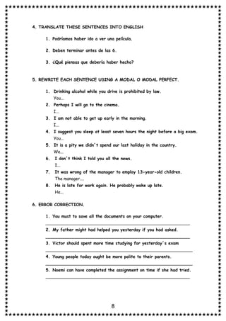 8
4. TRANSLATE THESE SENTENCES INTO ENGLISH
1. Podríamos haber ido a ver una película.
2. Deben terminar antes de las 6.
3. ¿Qué piensas que debería haber hecho?
5. REWRITE EACH SENTENCE USING A MODAL O MODAL PERFECT.
1. Drinking alcohol while you drive is prohibited by law.
You...
2. Perhaps I will go to the cinema.
I...
3. I am not able to get up early in the morning.
I...
4. I suggest you sleep at least seven hours the night before a big exam.
You...
5. It is a pity we didn´t spend our last holiday in the country.
We...
6. I don´t think I told you all the news.
I...
7. It was wrong of the manager to employ 13-year-old children.
The manager....
8. He is late for work again. He probably woke up late.
He...
6. ERROR CORRECTION.
1. You must to save all the documents on your computer.
_______________________________________________________
2. My father might had helped you yesterday if you had asked.
_______________________________________________________
3. Victor should spent more time studying for yesterday´s exam
________________________________________________________
4. Young people today ought be more polite to their parents.
________________________________________________________
5. Noemi can have completed the assignment on time if she had tried.
_______________________________________________________
 