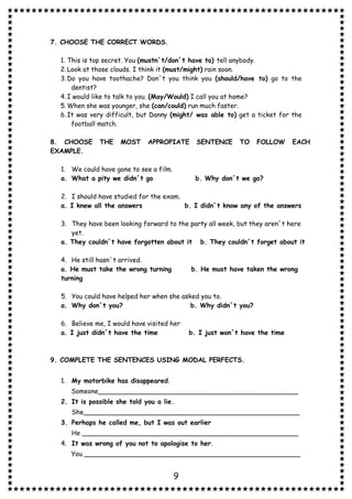 9
7. CHOOSE THE CORRECT WORDS.
1. This is top secret. You (mustn´t/don´t have to) tell anybody.
2.Look at those clouds. I think it (must/might) rain soon.
3.Do you have toothache? Don´t you think you (should/have to) go to the
dentist?
4.I would like to talk to you. (May/Would) I call you at home?
5.When she was younger, she (can/could) run much faster.
6.It was very difficult, but Danny (might/ was able to) get a ticket for the
football match.
8. CHOOSE THE MOST APPROPIATE SENTENCE TO FOLLOW EACH
EXAMPLE.
1. We could have gone to see a film.
a. What a pity we didn´t go b. Why don´t we go?
2. I should have studied for the exam.
a. I knew all the answers b. I didn´t know any of the answers
3. They have been looking forward to the party all week, but they aren´t here
yet.
a. They couldn´t have forgotten about it b. They couldn´t forget about it
4. He still hasn´t arrived.
a. He must take the wrong turning b. He must have taken the wrong
turning
5. You could have helped her when she asked you to.
a. Why don´t you? b. Why didn´t you?
6. Believe me, I would have visited her
a. I just didn´t have the time b. I just won´t have the time
9. COMPLETE THE SENTENCES USING MODAL PERFECTS.
1. My motorbike has disappeared.
Someone_________________________________________________
2. It is possible she told you a lie.
She_____________________________________________________
3. Perhaps he called me, but I was out earlier
He _____________________________________________________
4. It was wrong of you not to apologise to her.
You _____________________________________________________
 