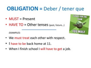 OBLIGATION = Deber / tener que
• MUST = Present
• HAVE TO = Other tenses (past, future…)
EXAMPLES:
• We must treat each other with respect.
• I have to be back home at 11.
• When I finish school I will have to get a job.
 