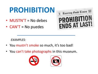 PROHIBITION
• MUSTN’T = No debes
• CAN’T = No puedes
EXAMPLES:
• You mustn’t smoke so much, it’s too bad!
• You can’t take photographs in this museum.
 