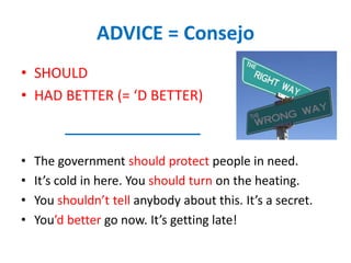 ADVICE = Consejo
• SHOULD
• HAD BETTER (= ‘D BETTER)
• The government should protect people in need.
• It’s cold in here. You should turn on the heating.
• You shouldn’t tell anybody about this. It’s a secret.
• You’d better go now. It’s getting late!
 
