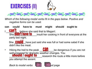 EXERCISES (II) Which of the following modal verbs fit in the gaps below. Positive and negative forms can be used. can     could     have to     must     might     should    ought to I _________ believe she said that to Megan!. She________________insult her cooking in front of everyone at the party last night. She ________have just said she was full or had some salad if she didn't like the meal. Hiking the trail to the peak __________be dangerous if you are not well prepared for dramatic weather changes. You _______________________research the route a little more before you attempt the ascent. B ack to modal verbs  Next page can't didn't have to could can should / ought to 