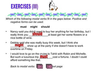 EXERCISES (III) Which of the following modal verbs fit in the gaps below. Positive and negative forms can be used.       must     might     should Nancy said you didn't need to buy her anything for her birthday, but I really think you _____________at least get her some flowers or a nice bottle of wine.  Debbie said she was really busy this week, but I think she ___________ show up at the party if she doesn't have to work overtime on Friday.  I would love to go on the cruise to Tahiti with Robin and Michelle. But such a luxurious trip _________cost a fortune. I doubt I could afford something like that.  B ack to modal verbs  Next page should might must 