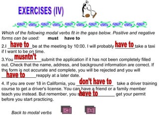 EXERCISES (IV) Which of the following modal verbs fit in the gaps below. Positive and negative forms can be used:  must  have to I __________be at the meeting by 10:00. I will probably ________take a taxi if I want to be on time. You ___________submit the application if it has not been completely filled out. Check that the name, address, and background information are correct. If the form is not accurate and complete, you will be rejected and you will ______________reapply at a later date. If you are over 18 in California, you _______________  take a driver training course to get a driver's license. You can have a friend or a family member teach you instead. But remember, you still ____________ get your permit before you start practicing.   B ack to modal verbs  have to have to musntn't have to have to don't have to 