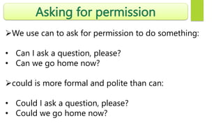Asking for permission
We use can to ask for permission to do something:
• Can I ask a question, please?
• Can we go home now?
could is more formal and polite than can:
• Could I ask a question, please?
• Could we go home now?
 