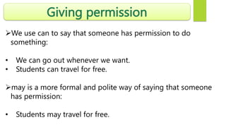 Giving permission
We use can to say that someone has permission to do
something:
• We can go out whenever we want.
• Students can travel for free.
may is a more formal and polite way of saying that someone
has permission:
• Students may travel for free.
 
