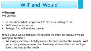 'Will' and ‘Would'
Willingness
We use will:
• to talk about what people want to do or are willing to do:
• We'll see you tomorrow.
• Perhaps Dad will lend me the car.
to talk about typical behavior, things that we often do (because we are
willing to do them):
• We always spend our holidays at our favorite hotel at the seaside. We'll
get up early every morning and have a quick breakfast then we'll go
across the road to the beach.
 