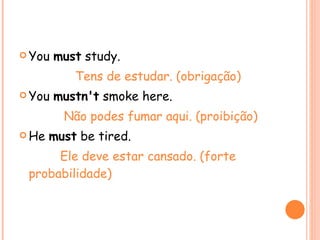 You  must  study. Tens de estudar. (obrigação) You  mustn't  smoke here. Não podes fumar aqui. (proibição) He  must  be tired. Ele deve estar cansado. (forte probabilidade) 