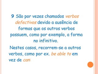 9  São por vezes chamados  verbos defectivos  devido a ausência de formas que os outros verbos possuem, como por exemplo, a forma no infinitivo.  Nestes casos, recorrem-se a outros verbos, como por ex.  be able to   em vez de  can : 