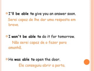 I 'll be able to  give you an answer soon. Serei capaz de lhe dar uma resposta em breve. I  won't be able to  do it for tomorrow. Não serei capaz de o fazer para amanhã. He  was able to  open the door. Ele conseguiu abrir a porta. 