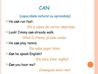 CAN  (capacidade natural ou aprendida) He  can  run fast. Ele é capaz de correr depressa. Look! Jimmy  can  already walk. Olha! O Jimmy já sabe andar. He  can  play tennis. Ele sabe jogar ténis. Can  he speak English? Ele sabe falar inglês? Can  you hear me? Consegues ouvir-me? 